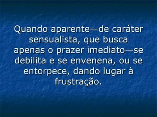 Quando aparente—de caráter sensualista, que busca apenas o prazer imediato—se debilita e se envenena, ou se entorpece, dando lugar à frustração.   