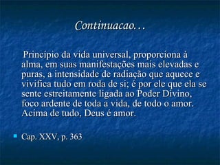 Continuacao… Princípio da vida universal, proporciona à alma, em suas manifestações mais elevadas e puras, a intensidade de radiação que aquece e vivifica tudo em roda de si; é por ele que ela se sente estreitamente ligada ao Poder Divino, foco ardente de toda a vida, de todo o amor. Acima de tudo, Deus é amor.  Cap. XXV, p. 363   