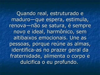 Quando real, estruturado e maduro—que espera, estimula, renova—não se satura, é sempre novo e ideal, harmônico, sem altibaixos emocionais. Une as pessoas, porque reúne as almas, identifica-as no prazer geral da fraternidade, alimenta o corpo e dulcifica o eu profundo.   