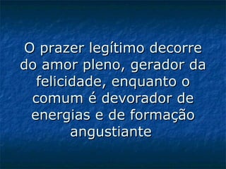 O prazer legítimo decorre do amor pleno, gerador da felicidade, enquanto o comum é devorador de energias e de formação angustiante   
