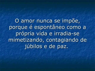 O amor nunca se impõe, porque é espontâneo como a própria vida e irradia-se mimetizando, contagiando de júbilos e de paz.    