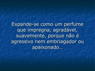 Expande-se como um perfume que impregna, agradável, suavemente, porque não é agressivo nem embriagador ou apaixonado…   
