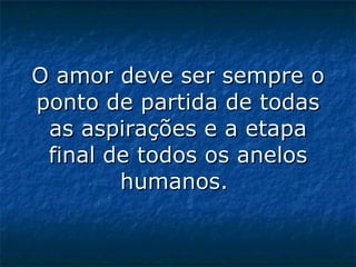 O amor deve ser sempre o ponto de partida de todas as aspirações e a etapa final de todos os anelos humanos.  