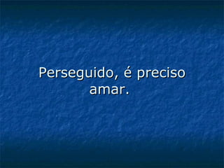Perseguido, é preciso amar.  