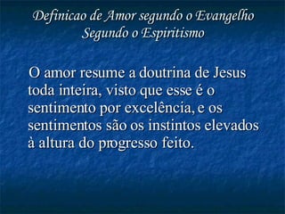 Definicao de Amor segundo o Evangelho Segundo o Espiritismo O amor resume a doutrina de Jesus toda inteira, visto que esse é o sentimento por excelência, e os sentimentos são os instintos elevados à altura do progresso feito. 