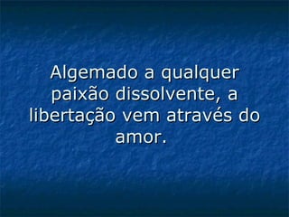 Algemado a qualquer paixão dissolvente, a libertação vem através do amor.    