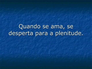 Quando se ama, se desperta para a plenitude.   