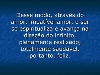 Desse modo, através do amor, imbatível amor, o ser se espiritualiza e avança na direção do infinito, plenamente realizado, totalmente saudável, portanto, feliz.   