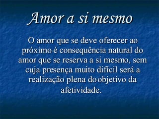 Amor a si mesmo O amor que se deve oferecer ao próximo  é  consequência natural do amor que se reserva a si mesmo, sem cuja presença muito difícil será a realização plena do objetivo da afetividade.   