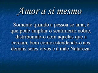 Amor a si mesmo Somente quando a pessoa se ama, é que pode ampliar o sentimento nobre, distribuindo-o com aquelas que a cercam, bem como estendendo-o aos demais seres vivos e à mãe Natureza. 