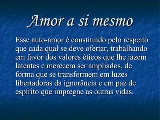 Amor a si mesmo Esse auto-amor é constituido pelo respeito que cada qual se deve ofertar, trabalhando em favor dos valores éticos que lhe jazem latentes e merecem ser ampliados, de forma que se transformem em luzes libertadoras da ignorância e em paz de espírito que impregne as outras vidas. 