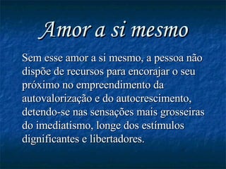 Amor a si mesmo Sem esse amor a si mesmo, a pessoa não dispõe de recursos para encorajar o seu próximo no empreendimento da autovalorização e do autocrescimento, detendo-se nas sensações mais grosseiras do imediatismo, longe dos estímulos dignificantes e libertadores.   
