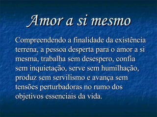 Amor a si mesmo Compreendendo a finalidade da existência terrena, a pessoa desperta para o amor a si mesma, trabalha sem desespero, confia sem inquietação, serve sem humilhação, produz sem servilismo e avança sem tensões perturbadoras no rumo dos objetivos essenciais da vida. 