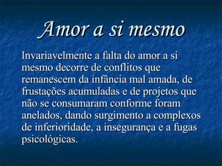 Amor a si mesmo Invariavelmente a falta do amor a si mesmo decorre de conflitos que remanescem da infância mal amada, de frustações acumuladas e de projetos que não se consumaram conforme foram anelados, dando surgimento a complexos de inferioridade, a insegurança e a fugas psicológicas. 