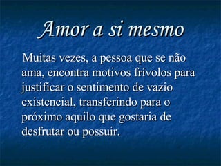 Amor a si mesmo Muitas vezes, a pessoa que se não ama, encontra motivos frívolos para justificar o sentimento de vazio existencial, transferindo para o próximo aquilo que gostaria de desfrutar ou possuir. 
