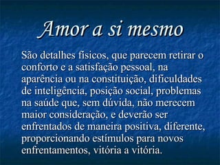 Amor a si mesmo São detalhes físicos, que parecem retirar o conforto e a satisfação pessoal, na aparência ou na constituição, dificuldades de inteligência, posição social, problemas na saúde que, sem dúvida, não merecem maior consideração, e deverão ser enfrentados de maneira positiva, diferente, proporcionando estímulos para novos enfrentamentos, vitória a vitória. 