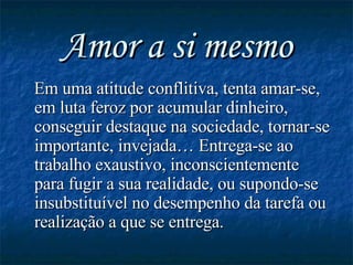 Amor a si mesmo Em uma atitude conflitiva, tenta amar-se, em luta feroz por acumular dinheiro, conseguir destaque na sociedade, tornar-se importante, invejada… Entrega-se ao trabalho exaustivo, inconscientemente para fugir a sua realidade, ou supondo-se insubstituível no desempenho da tarefa ou realização a que se entrega. 