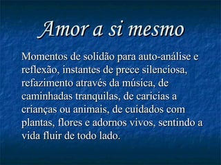 Amor a si mesmo Momentos de solidão para auto-análise e reflexão, instantes de prece silenciosa, refazimento através da música, de caminhadas tranquilas, de caricias a crianças ou animais, de cuidados com plantas, flores e adornos vivos, sentindo a vida fluir de todo lado. 