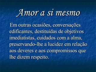 Amor a si mesmo Em outras ocasiões, conversações edificantes, destituidas de objetivos imediatistas, cuidados com a alma, preservando-lhe a lucidez em relação aos deveres e aos compromissos que lhe dizem respeito.   