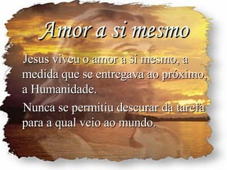 Amor a si mesmo Jesus viveu o amor a si mesmo, a medida que se entregava ao próximo, a Humanidade. Nunca se permitiu descurar da tarefa para a qual veio ao mundo. 