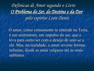 Definicao de Amor segundo o Livro  O Problema do Ser, do Destino e da Dor   pelo espirito Leon Denis O amor, como comumente se entende na Terra, é um sentimento, um impulso do ser, que o leva para outro ser com o desejo de unir-se a ele. Mas, na realidade, o amor reveste formas infinitas, desde as mais vulgares até as mais sublimes.   