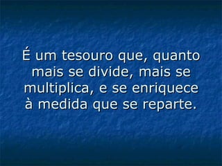 É um tesouro que, quanto mais se divide, mais se multiplica, e se enriquece à medida que se reparte.   