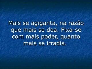 Mais se agiganta, na razão que mais se doa. Fixa-se com mais poder, quanto mais se irradia.  