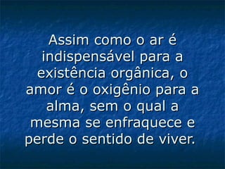 Assim como o ar é indispensável para a existência orgânica, o amor é o oxigênio para a alma, sem o qual a mesma se enfraquece e perde o sentido de viver.  