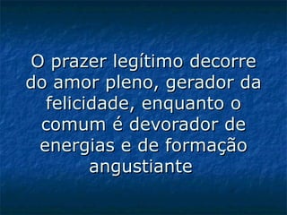 O prazer legítimo decorre do amor pleno, gerador da felicidade, enquanto o comum é devorador de energias e de formação angustiante   