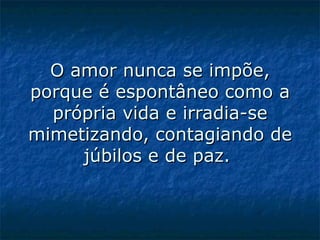 O amor nunca se impõe, porque é espontâneo como a própria vida e irradia-se mimetizando, contagiando de júbilos e de paz.    