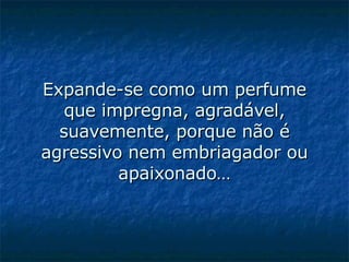 Expande-se como um perfume que impregna, agradável, suavemente, porque não é agressivo nem embriagador ou apaixonado…   