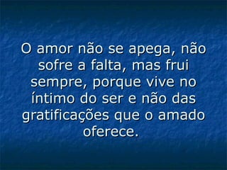 O amor não se apega, não sofre a falta, mas frui sempre, porque vive no íntimo do ser e não das gratificações que o amado oferece.  