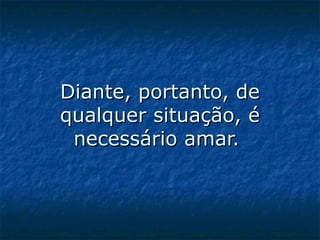 Diante, portanto, de qualquer situação, é necessário amar.    