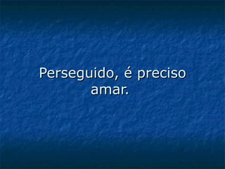Perseguido, é preciso amar.  