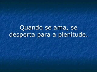 Quando se ama, se desperta para a plenitude.   