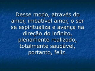Desse modo, através do amor, imbatível amor, o ser se espiritualiza e avança na direção do infinito, plenamente realizado, totalmente saudável, portanto, feliz.   