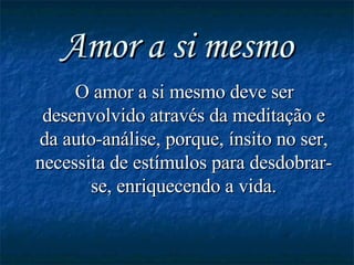 Amor a si mesmo O amor a si mesmo deve ser desenvolvido através da meditação e da auto-análise, porque, ínsito no ser, necessita de estímulos para desdobrar-se, enriquecendo a vida. 