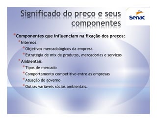 * Componentes que influenciam na fixação dos preços:
  * Internos
     * Objetivos mercadológicos da empresa
     * Estratégia de mix de produtos, mercadorias e serviços
  * Ambientais
     * Tipos de mercado
     * Comportamento competitivo entre as empresas
     * Atuação do governo
     * Outras variáveis sócios ambientais.
 