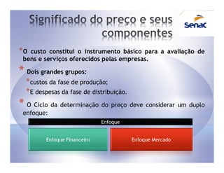 *O custo constitui o instrumento básico para a avaliação de
 bens e serviços oferecidos pelas empresas.

* Dois grandes grupos:
  * custos da fase de produção;
  * E despesas da fase de distribuição.
* O Ciclo da determinação do preço deve considerar um duplo
 enfoque:
                              Enfoque


         Enfoque Financeiro               Enfoque Mercado
 