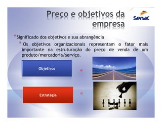 * Significado dos objetivos e sua abrangência
   * Os objetivos organizacionais representam
                                          o fator mais
   importante na estruturação do preço de venda de um
   produto/mercadoria/serviço.

           Objetivos
                             =



           Estratégia        =
 