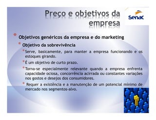 * Objetivos genéricos da empresa e do marketing
  * Objetivo da sobrevivência
    * Serve,   basicamente, para manter a empresa funcionando e os
        estoques girando.
    * É um objetivo de curto prazo.
    * Torna-se especialmente relevante     quando a empresa enfrenta
        capacidade ociosa, concorrência acirrada ou constantes variações
        nos gostos e desejos dos consumidores.
    *   Requer a existência e a manutenção de um potencial mínimo de
        mercado nos segmentos-alvo.
 