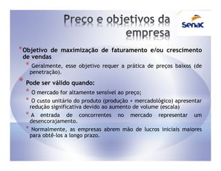 * Objetivode maximização de faturamento e/ou crescimento
 de vendas
  * Geralmente,      esse objetivo requer a prática de preços baixos (de
      penetração).
* Pode ser válido quando:
  * O mercado for altamente sensível ao preço;
  * O custo unitário do produto (produção + mercadológico) apresentar
   redução significativa devido ao aumento de volume (escala)
  * A entrada de concorrentes no mercado representar um
   desencorajamento.
  * Normalmente, as empresas abrem mão de lucros iniciais maiores
   para obtê-los a longo prazo.
 