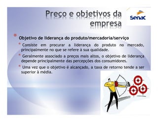 * Objetivo de liderança do produto/mercadoria/serviço
  *    Consiste em procurar a liderança do produto no mercado,
      principalmente no que se refere à sua qualidade.
  *    Geralmente associado a preços mais altos, o objetivo de liderança
      depende principalmente das percepções dos consumidores.
  *    Uma vez que o objetivo é alcançado, a taxa de retorno tende a ser
      superior à média.
 