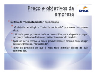 * Política de “desnatamento” do mercado
  * O objetivo é atingir a “nata da sociedade” por meio dos preços
      altos.
  *    Utilizada para produtos onde o consumidor esta disposta a pagar
      um preço mais alto devido ao caráter inovador do produto.
  * Após um certo tempo, o    preço gradativamente diminui para atingir
      outros segmentos, “desnatando”.
  * Parte  do princípio de que é mais fácil diminuir preços do que
      aumentá-los.
 