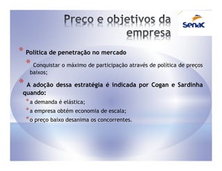 * Política de penetração no mercado
  * Conquistar o máximo de participação através de política de preços
    baixos;

* A adoção dessa estratégia é indicada por Cogan e Sardinha
 quando:
  * a demanda é elástica;
  * a empresa obtém economia de escala;
  * o preço baixo desanima os concorrentes.
 