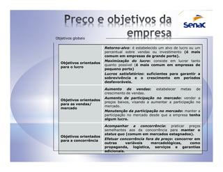 Objetivos globais

                         Retorno-alvo: é estabelecido um alvo de lucro ou um
                         percentual sobre vendas ou investimento (é mais
                         comum em empresas de grande porte).
                         Maximização do lucro: consiste em lucrar tanto
  Objetivos orientados
                         quanto possível (é mais comum em empresas de
  para o lucro
                         pequeno porte)
                         Lucros satisfatórios: suficientes para garantir a
                         sobrevivência e o crescimento em períodos
                         desfavoráveis.

                         Aumento de vendas: estabelecer metas de
                         crescimento de vendas.
                         Aumento de participação no mercado: vender a
  Objetivos orientados
                         preços baixos, visando a aumentar a participação no
  para as vendas/
                         mercado.
  mercado
                         Manutenção da participação no mercado: manter a
                         participação no mercado desde que a empresa tenha
                         algum lucro.

                         Acompanhar a concorrência: praticar preços
                         semelhantes aos da concorrência para manter o
                         status quo (comum em mercados estagnados).
  Objetivos orientados
  para a concorrência    Efetuar concorrência fora de preço: concorrer em
                         outras      variáveis   mercadológicas,    como
                         propaganda, logística, serviços e garantias
                         adicionais.
 