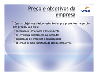 * Quatro objetivos básicos estarão sempre presentes na gestão
 dos preços. São eles:
  * adequado retorno sobre o investimento;
  * determinada participação no mercado;
  * capacidade de enfrentar a concorrência;
  * obtenção de uma lucratividade global compatível.
 