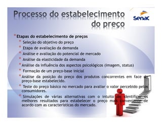 * Etapas do estabelecimento de preços
   * Seleção do objetivo do preço
   * Etapa de avaliação da demanda
   * Análise e avaliação do potencial de mercado
   * Análise da elasticidade da demanda
   * Análise da influência dos aspectos psicológicos (imagem, status)
   * Formação de um preço-base inicial
   * Análise da posição do preço dos produtos concorrentes em face      do
   preço-base estabelecido.
  * Teste do preço básico no mercado para avaliar o valor percebido pelos
   consumidores.
  * Simulações de várias alternativas com o intuito de identificar os
   melhores resultados para estabelecer o preço mais conveniente de
   acordo com as características do mercado.
 
