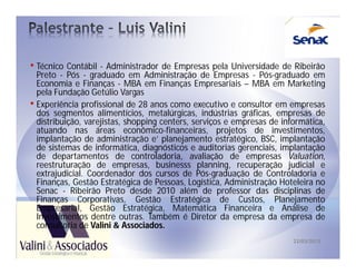 • Técnico Contábil - Administrador de Empresas pela Universidade de Ribeirão
  Preto - Pós - graduado em Administração de Empresas - Pós-graduado em
  Economia e Finanças - MBA em Finanças Empresariais – MBA em Marketing
  pela Fundação Getúlio Vargas
• Experiência profissional de 28 anos como executivo e consultor em empresas
  dos segmentos alimentícios, metalúrgicas, indústrias gráficas, empresas de
  distribuição, varejistas, shopping centers, serviços e empresas de informática,
  atuando nas áreas econômico-financeiras, projetos de investimentos,
  implantação de administração e’ planejamento estratégico, BSC, implantação
  de sistemas de informática, diagnósticos e auditorias gerenciais, implantação
  de departamentos de controladoria, avaliação de empresas Valuation,
  reestruturação de empresas, businesss planning, recuperação judicial e
  extrajudicial. Coordenador dos cursos de Pós-graduação de Controladoria e
  Finanças, Gestão Estratégica de Pessoas, Logística, Administração Hoteleira no
  Senac - Ribeirão Preto desde 2010 além de professor das disciplinas de
  Finanças Corporativas, Gestão Estratégica de Custos, Planejamento
  Empresarial, Gestão Estratégica, Matemática Financeira e Análise de
  Investimentos dentre outras. Também é Diretor da empresa da empresa de
  consultoria de Valini & Associados.
                                                                        22/03/2013
 
