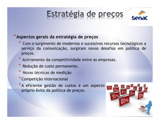 * Aspectos gerais da estratégia de preços
  *    Com o surgimento de modernos e sucessivos recursos tecnológicos a
      serviço da comunicação, surgiram novos desafios em política de
      preços.
  * Acirramento da competitividade entre as empresas.
  * Redução de custo permanente.
  * Novas técnicas de medição
  * Competição internacional
  * A eficiente gestão de custos é um aspecto sempre       relevante no
      próprio êxito da política de preços.
 